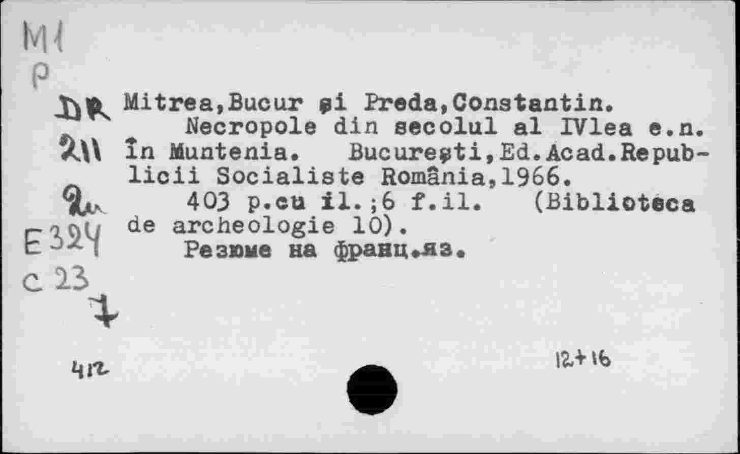 ﻿Ml
P
ЈђК
Mitres,Bucht pi Preda,Constantin.
* Necropole din secolul al IVlea e.n.
în Muntenia. Bucurepti,Ed.Acad.Repub-л licii Socialiste Romania,1966.
403 p.cu il. ;6 f.il
archéologie 10).
Резюме на франц»яз.
de
(Biblioteca
с 13
чљ
12.* Њ